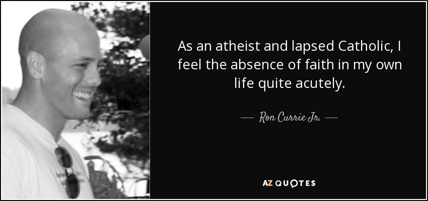 As an atheist and lapsed Catholic, I feel the absence of faith in my own life quite acutely. - Ron Currie Jr.