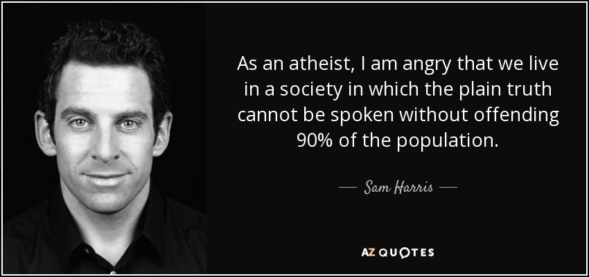 As an atheist, I am angry that we live in a society in which the plain truth cannot be spoken without offending 90% of the population. - Sam Harris
