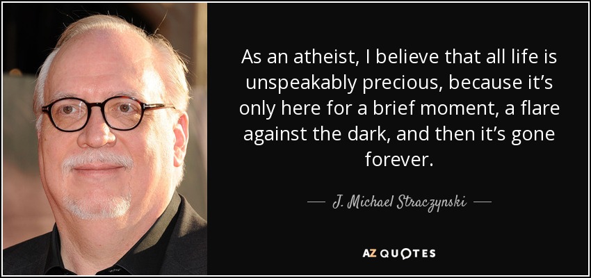 As an atheist, I believe that all life is unspeakably precious, because it’s only here for a brief moment, a flare against the dark, and then it’s gone forever. - J. Michael Straczynski