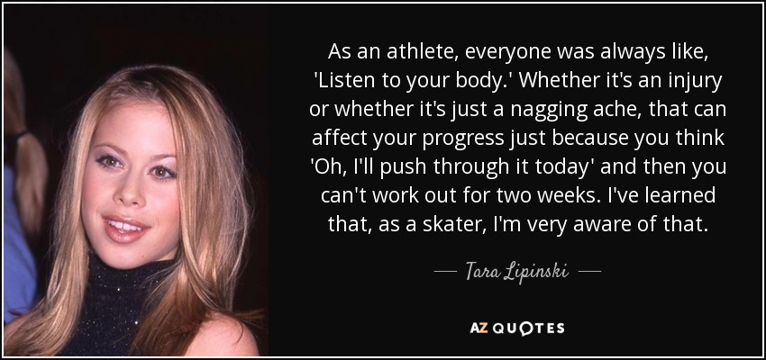 As an athlete, everyone was always like, 'Listen to your body.' Whether it's an injury or whether it's just a nagging ache, that can affect your progress just because you think 'Oh, I'll push through it today' and then you can't work out for two weeks. I've learned that, as a skater, I'm very aware of that. - Tara Lipinski