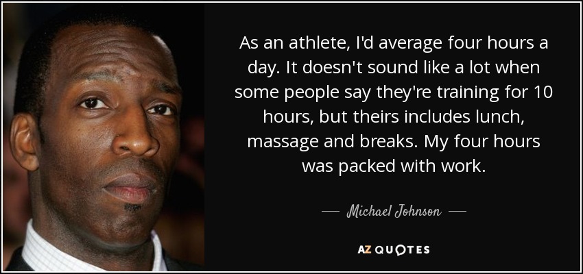 As an athlete, I'd average four hours a day. It doesn't sound like a lot when some people say they're training for 10 hours, but theirs includes lunch, massage and breaks. My four hours was packed with work. - Michael Johnson