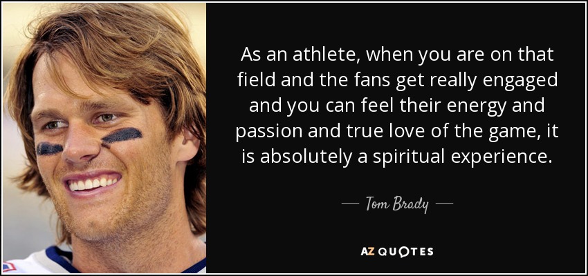 As an athlete, when you are on that field and the fans get really engaged and you can feel their energy and passion and true love of the game, it is absolutely a spiritual experience. - Tom Brady