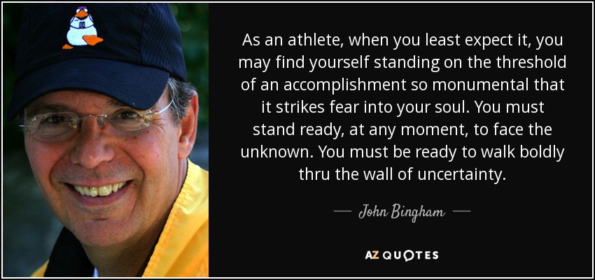 As an athlete, when you least expect it, you may find yourself standing on the threshold of an accomplishment so monumental that it strikes fear into your soul. You must stand ready, at any moment, to face the unknown. You must be ready to walk boldly thru the wall of uncertainty. - John Bingham