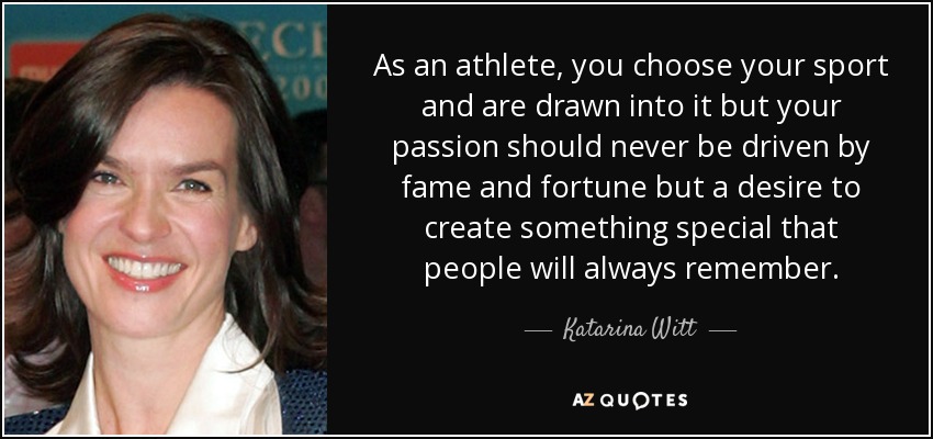As an athlete, you choose your sport and are drawn into it but your passion should never be driven by fame and fortune but a desire to create something special that people will always remember. - Katarina Witt