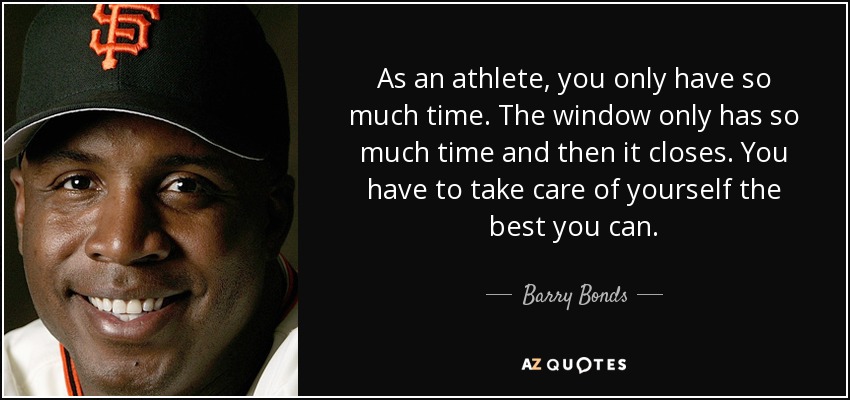 As an athlete, you only have so much time. The window only has so much time and then it closes. You have to take care of yourself the best you can. - Barry Bonds