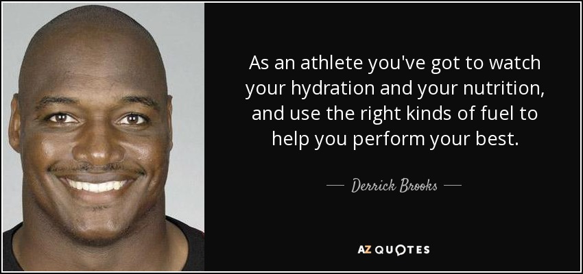 As an athlete you've got to watch your hydration and your nutrition, and use the right kinds of fuel to help you perform your best. - Derrick Brooks