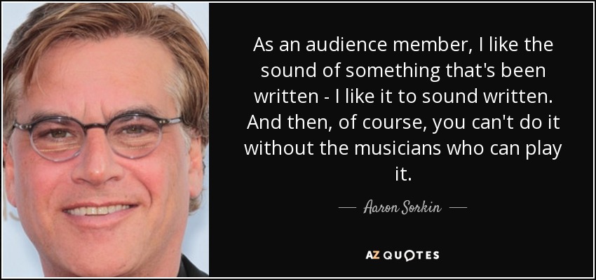 As an audience member, I like the sound of something that's been written - I like it to sound written. And then, of course, you can't do it without the musicians who can play it. - Aaron Sorkin