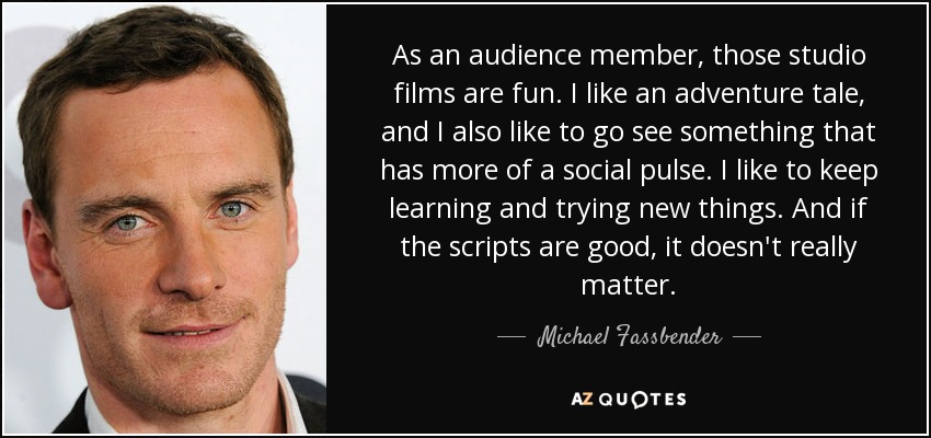 As an audience member, those studio films are fun. I like an adventure tale, and I also like to go see something that has more of a social pulse. I like to keep learning and trying new things. And if the scripts are good, it doesn't really matter. - Michael Fassbender