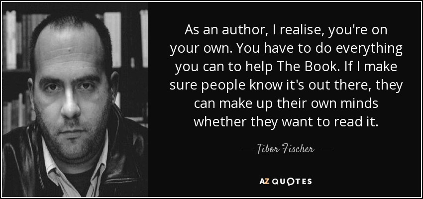 As an author, I realise, you're on your own. You have to do everything you can to help The Book. If I make sure people know it's out there, they can make up their own minds whether they want to read it. - Tibor Fischer