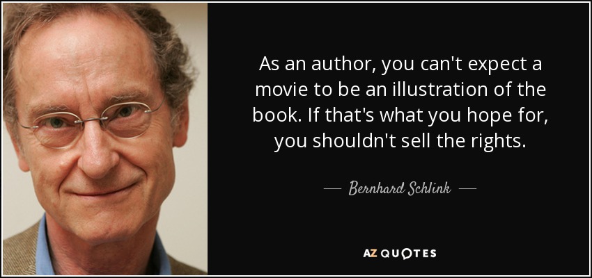 As an author, you can't expect a movie to be an illustration of the book. If that's what you hope for, you shouldn't sell the rights. - Bernhard Schlink