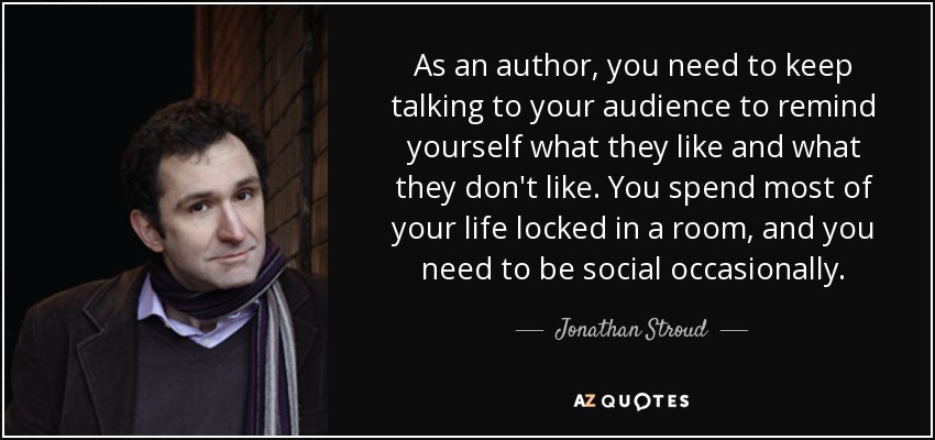 As an author, you need to keep talking to your audience to remind yourself what they like and what they don't like. You spend most of your life locked in a room, and you need to be social occasionally. - Jonathan Stroud