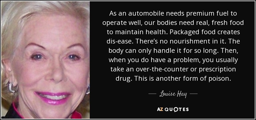 As an automobile needs premium fuel to operate well, our bodies need real, fresh food to maintain health. Packaged food creates dis-ease. There’s no nourishment in it. The body can only handle it for so long. Then, when you do have a problem, you usually take an over-the-counter or prescription drug. This is another form of poison. - Louise Hay