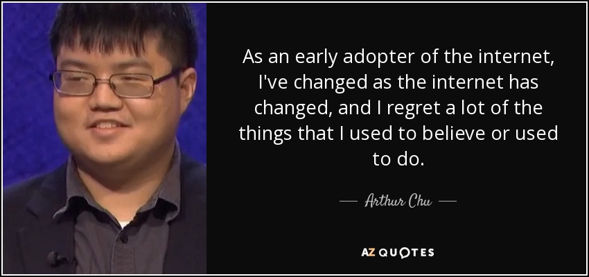 As an early adopter of the internet, I've changed as the internet has changed, and I regret a lot of the things that I used to believe or used to do. - Arthur Chu