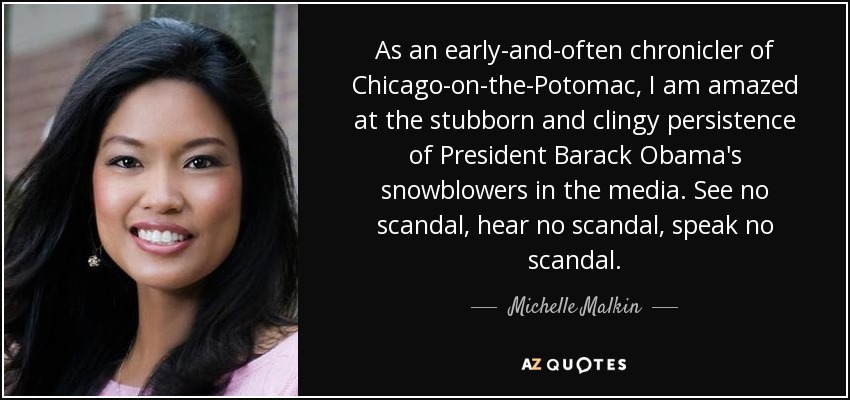 As an early-and-often chronicler of Chicago-on-the-Potomac, I am amazed at the stubborn and clingy persistence of President Barack Obama's snowblowers in the media. See no scandal, hear no scandal, speak no scandal. - Michelle Malkin