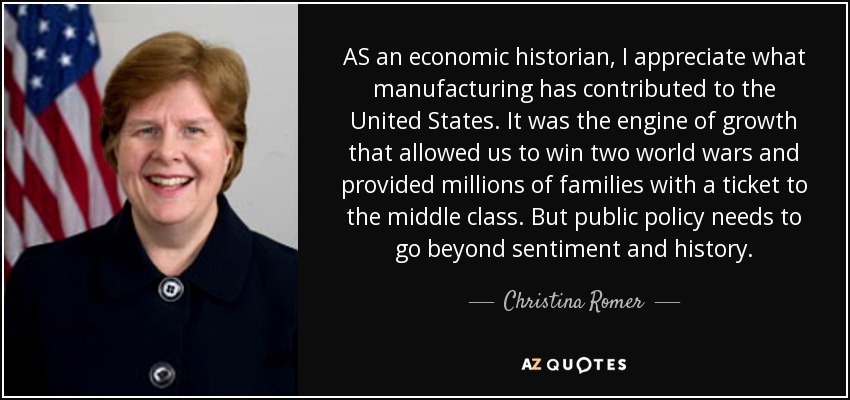 AS an economic historian, I appreciate what manufacturing has contributed to the United States. It was the engine of growth that allowed us to win two world wars and provided millions of families with a ticket to the middle class. But public policy needs to go beyond sentiment and history. - Christina Romer