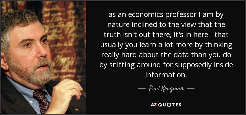 as an economics professor I am by nature inclined to the view that the truth isn't out there, it's in here - that usually you learn a lot more by thinking really hard about the data than you do by sniffing around for supposedly inside information. - Paul Krugman
