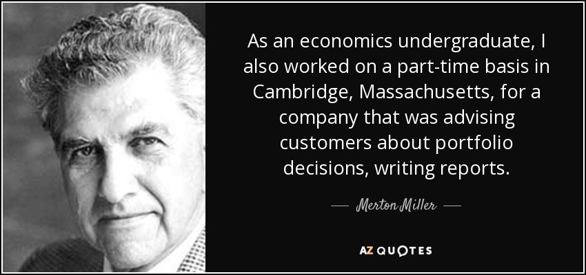 As an economics undergraduate, I also worked on a part-time basis in Cambridge, Massachusetts, for a company that was advising customers about portfolio decisions, writing reports. - Merton Miller