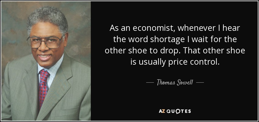 As an economist, whenever I hear the word shortage I wait for the other shoe to drop. That other shoe is usually price control. - Thomas Sowell