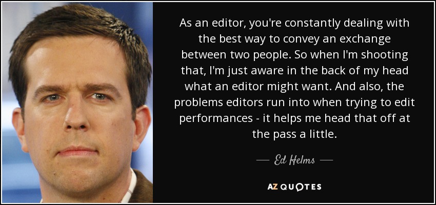 As an editor, you're constantly dealing with the best way to convey an exchange between two people. So when I'm shooting that, I'm just aware in the back of my head what an editor might want. And also, the problems editors run into when trying to edit performances - it helps me head that off at the pass a little. - Ed Helms