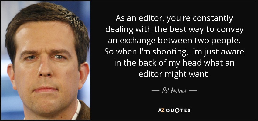 As an editor, you're constantly dealing with the best way to convey an exchange between two people. So when I'm shooting, I'm just aware in the back of my head what an editor might want. - Ed Helms