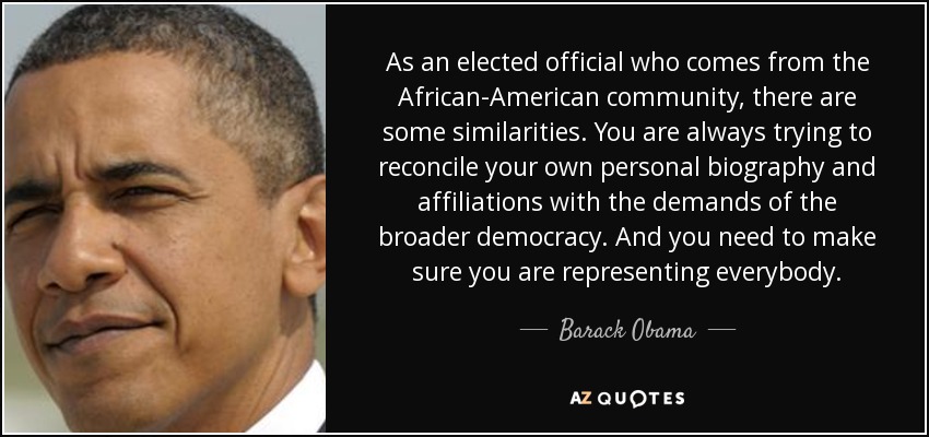 As an elected official who comes from the African-American community, there are some similarities. You are always trying to reconcile your own personal biography and affiliations with the demands of the broader democracy. And you need to make sure you are representing everybody. - Barack Obama