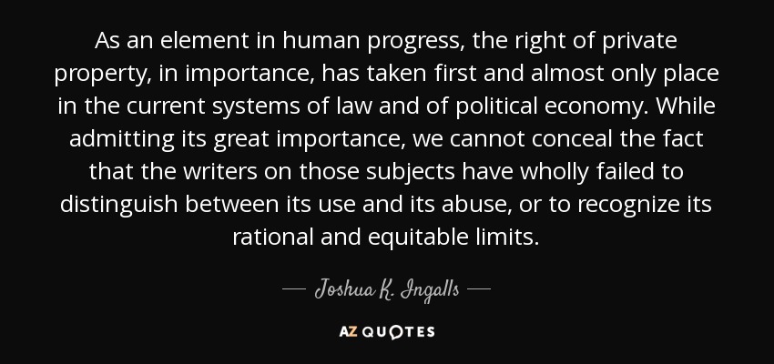 As an element in human progress, the right of private property, in importance, has taken first and almost only place in the current systems of law and of political economy. While admitting its great importance, we cannot conceal the fact that the writers on those subjects have wholly failed to distinguish between its use and its abuse, or to recognize its rational and equitable limits. - Joshua K. Ingalls