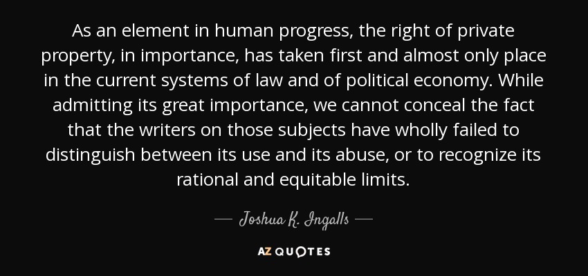 As an element in human progress, the right of private property, in importance, has taken first and almost only place in the current systems of law and of political economy. While admitting its great importance, we cannot conceal the fact that the writers on those subjects have wholly failed to distinguish between its use and its abuse, or to recognize its rational and equitable limits. - Joshua K. Ingalls