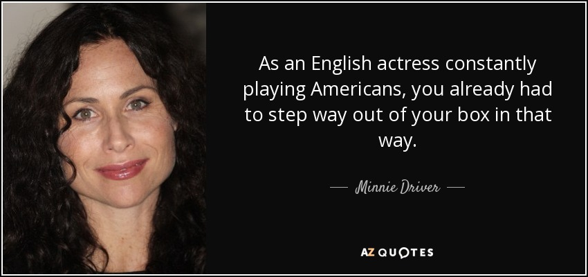 As an English actress constantly playing Americans, you already had to step way out of your box in that way. - Minnie Driver