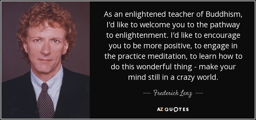 As an enlightened teacher of Buddhism, I'd like to welcome you to the pathway to enlightenment. I'd like to encourage you to be more positive, to engage in the practice meditation, to learn how to do this wonderful thing - make your mind still in a crazy world. - Frederick Lenz