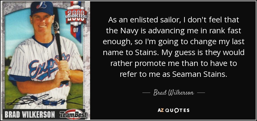 As an enlisted sailor, I don't feel that the Navy is advancing me in rank fast enough, so I'm going to change my last name to Stains. My guess is they would rather promote me than to have to refer to me as Seaman Stains. - Brad Wilkerson