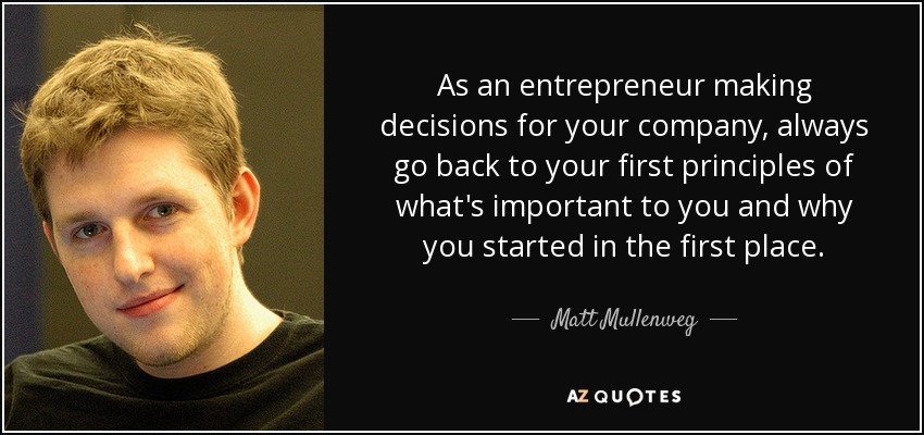 As an entrepreneur making decisions for your company, always go back to your first principles of what's important to you and why you started in the first place. - Matt Mullenweg