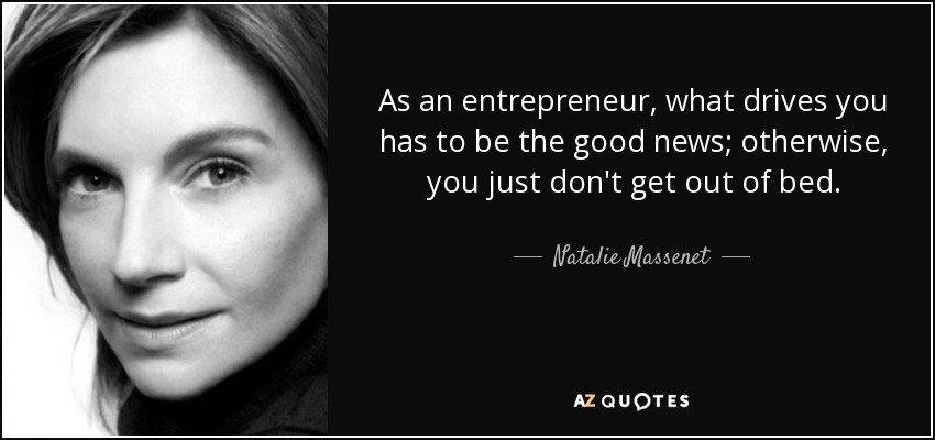 As an entrepreneur, what drives you has to be the good news; otherwise, you just don't get out of bed. - Natalie Massenet