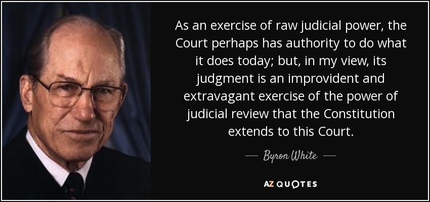 As an exercise of raw judicial power, the Court perhaps has authority to do what it does today; but, in my view, its judgment is an improvident and extravagant exercise of the power of judicial review that the Constitution extends to this Court. - Byron White