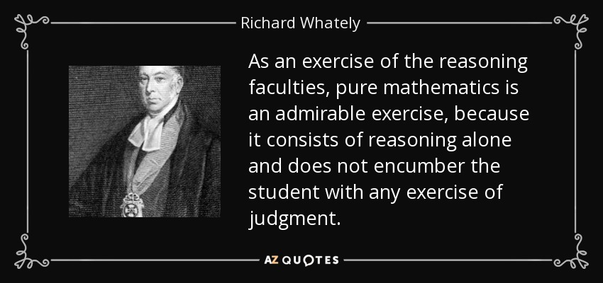 As an exercise of the reasoning faculties, pure mathematics is an admirable exercise, because it consists of reasoning alone and does not encumber the student with any exercise of judgment. - Richard Whately