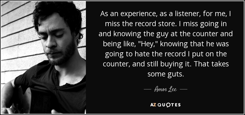As an experience, as a listener, for me, I miss the record store. I miss going in and knowing the guy at the counter and being like, 