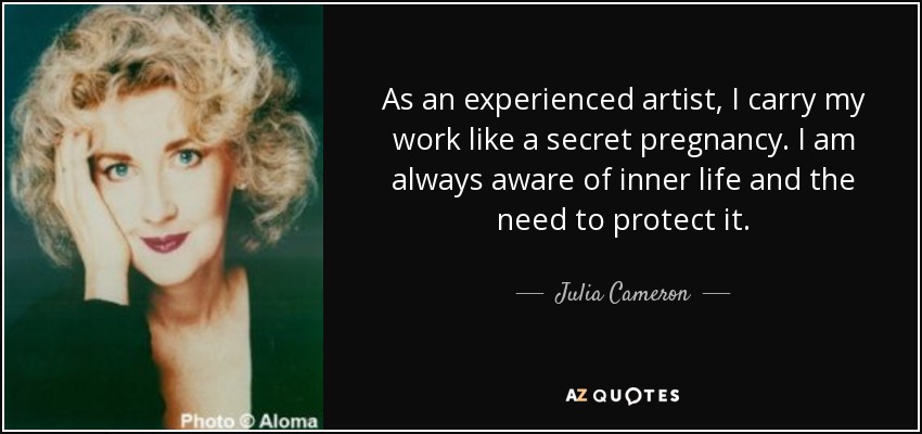 As an experienced artist, I carry my work like a secret pregnancy. I am always aware of inner life and the need to protect it. - Julia Cameron