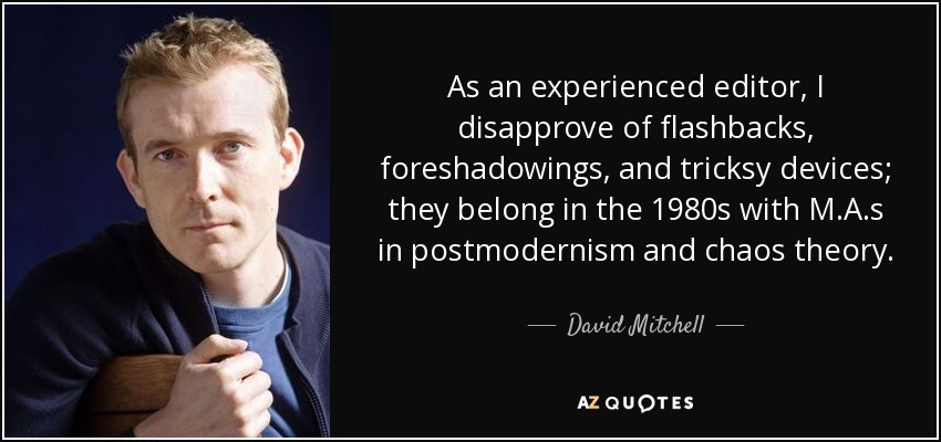 As an experienced editor, I disapprove of flashbacks, foreshadowings, and tricksy devices; they belong in the 1980s with M.A.s in postmodernism and chaos theory. - David Mitchell