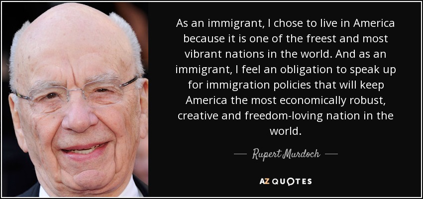 As an immigrant, I chose to live in America because it is one of the freest and most vibrant nations in the world. And as an immigrant, I feel an obligation to speak up for immigration policies that will keep America the most economically robust, creative and freedom-loving nation in the world. - Rupert Murdoch