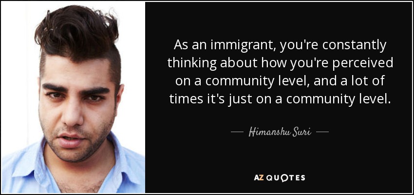 As an immigrant, you're constantly thinking about how you're perceived on a community level, and a lot of times it's just on a community level. - Himanshu Suri