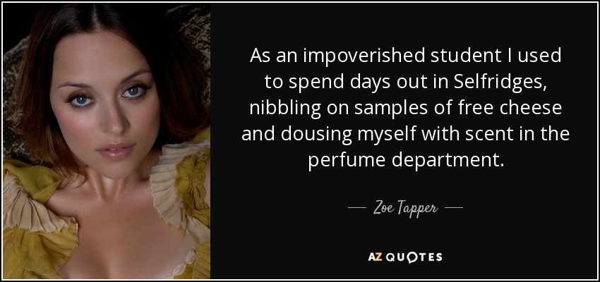 As an impoverished student I used to spend days out in Selfridges, nibbling on samples of free cheese and dousing myself with scent in the perfume department. - Zoe Tapper