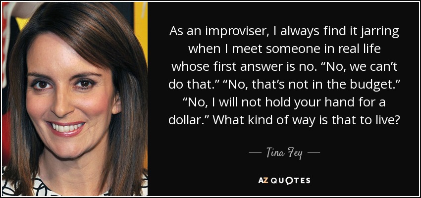As an improviser, I always find it jarring when I meet someone in real life whose first answer is no. “No, we can’t do that.” “No, that’s not in the budget.” “No, I will not hold your hand for a dollar.” What kind of way is that to live? - Tina Fey