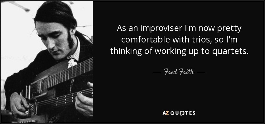 As an improviser I'm now pretty comfortable with trios, so I'm thinking of working up to quartets. - Fred Frith