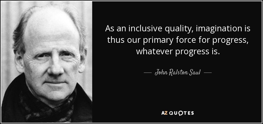 As an inclusive quality, imagination is thus our primary force for progress, whatever progress is. - John Ralston Saul