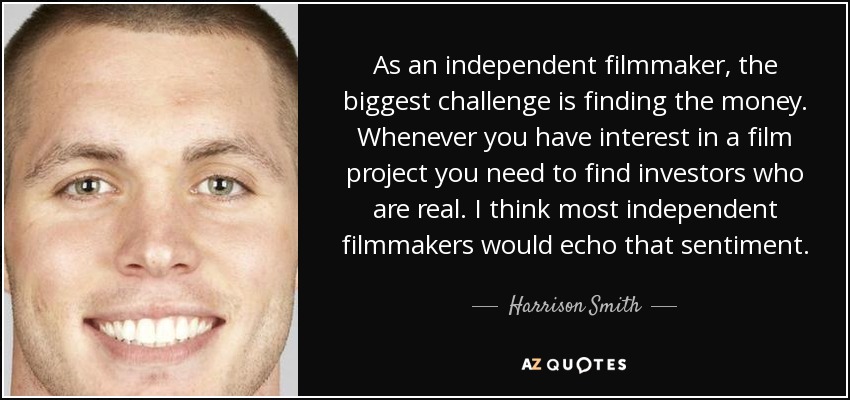As an independent filmmaker, the biggest challenge is finding the money. Whenever you have interest in a film project you need to find investors who are real. I think most independent filmmakers would echo that sentiment. - Harrison Smith