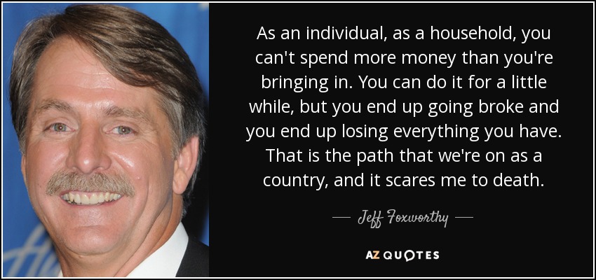 As an individual, as a household, you can't spend more money than you're bringing in. You can do it for a little while, but you end up going broke and you end up losing everything you have. That is the path that we're on as a country, and it scares me to death. - Jeff Foxworthy