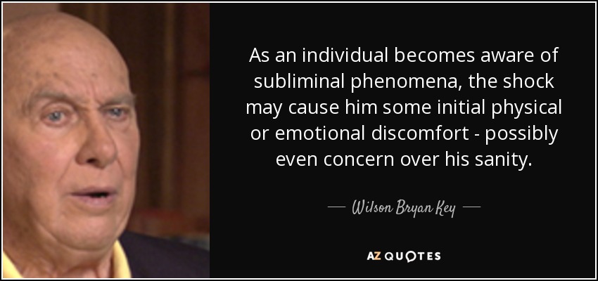 As an individual becomes aware of subliminal phenomena, the shock may cause him some initial physical or emotional discomfort - possibly even concern over his sanity. - Wilson Bryan Key