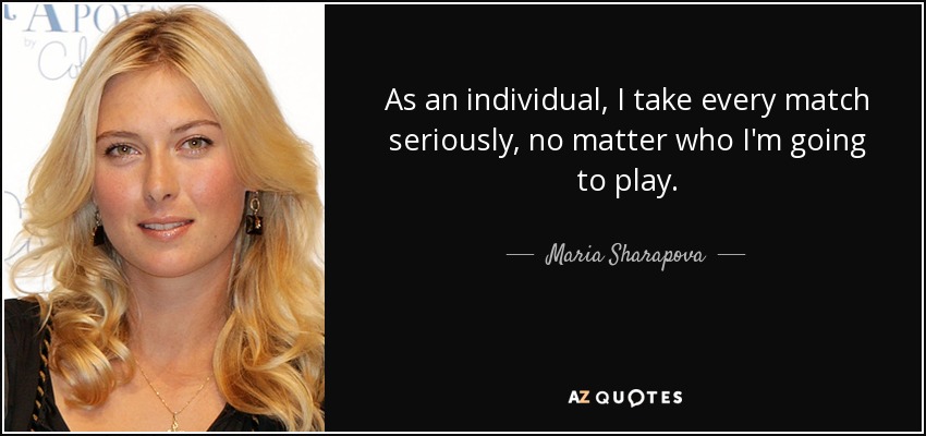 As an individual, I take every match seriously, no matter who I'm going to play. - Maria Sharapova