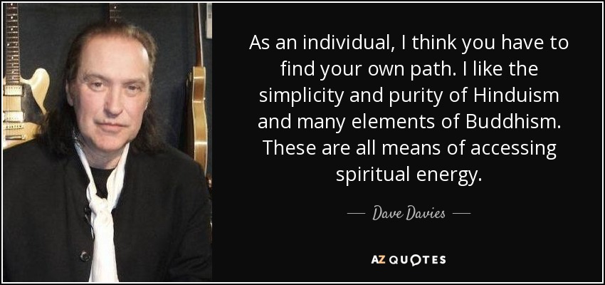 As an individual, I think you have to find your own path. I like the simplicity and purity of Hinduism and many elements of Buddhism. These are all means of accessing spiritual energy. - Dave Davies