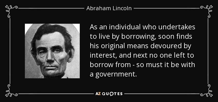 As an individual who undertakes to live by borrowing, soon finds his original means devoured by interest, and next no one left to borrow from - so must it be with a government. - Abraham Lincoln