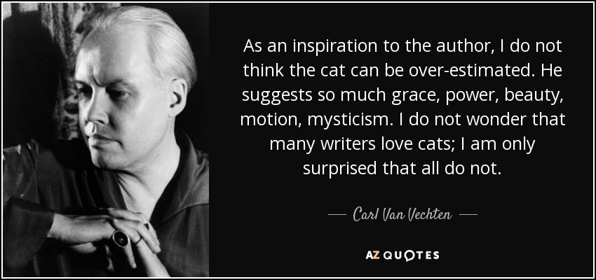 As an inspiration to the author, I do not think the cat can be over-estimated. He suggests so much grace, power, beauty, motion, mysticism. I do not wonder that many writers love cats; I am only surprised that all do not. - Carl Van Vechten